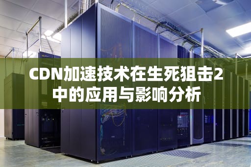 CDN加速技术在生死狙击2中的应用与影响分析