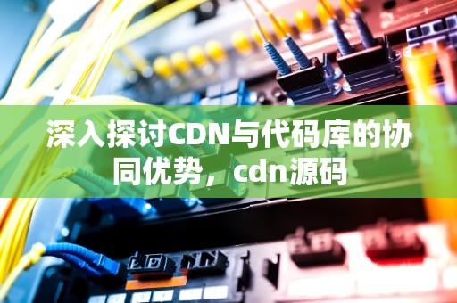 深入探讨CDN与代码库的协同优势，cdn源码