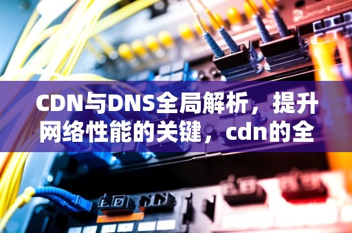 CDN与DNS全局解析，提升网络性能的关键，cdn的全局调度功能