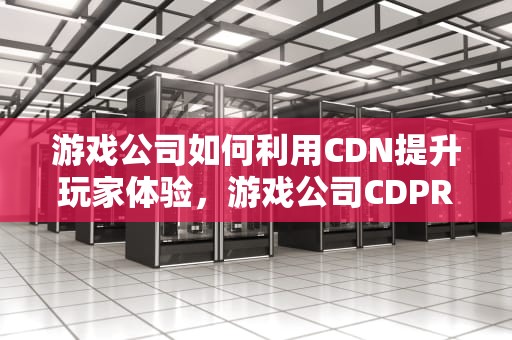游戏公司如何利用CDN提升玩家体验，游戏公司CDPR