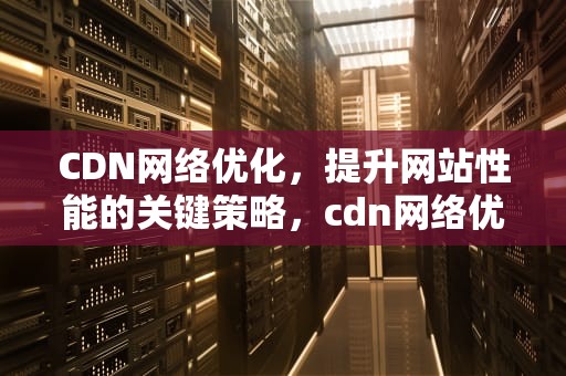 CDN网络优化，提升网站性能的关键策略，cdn网络优化