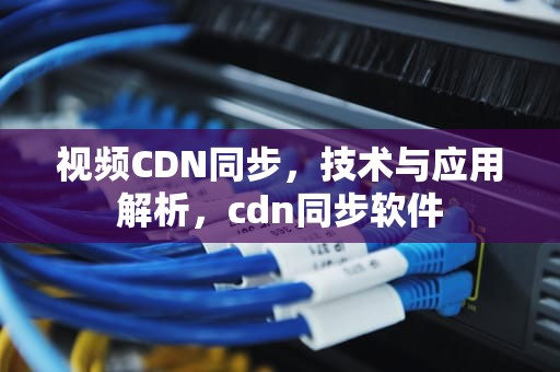 视频CDN同步，技术与应用解析，cdn同步软件