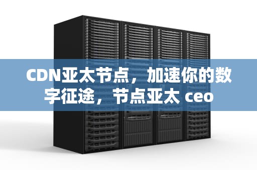 CDN亚太节点，加速你的数字征途，节点亚太 ceo