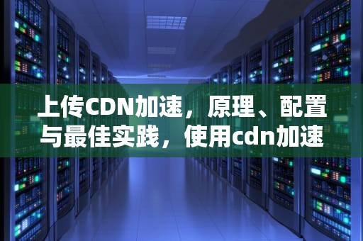 上传CDN加速，原理、配置与最佳实践，使用cdn加速