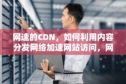 网速的CDN，如何利用内容分发网络加速网站访问，网速的分类