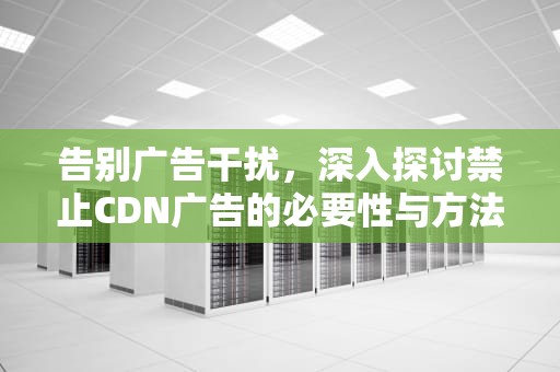 告别广告干扰，深入探讨禁止CDN广告的必要性与方法，关闭cdn