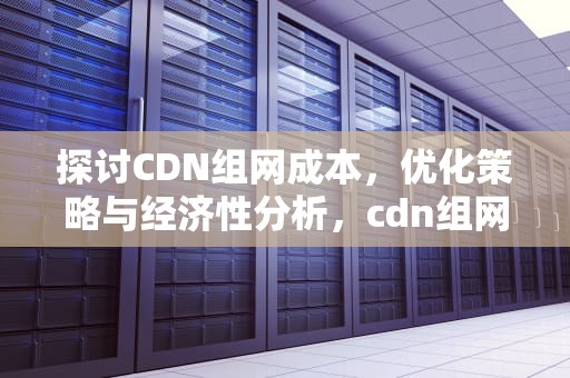 探讨CDN组网成本，优化策略与经济性分析，cdn组网网络架构