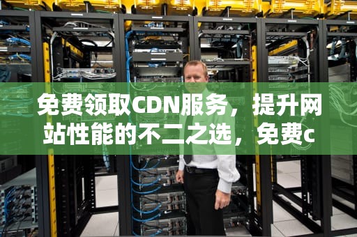 免费领取CDN服务，提升网站性能的不二之选，免费cdn有哪些