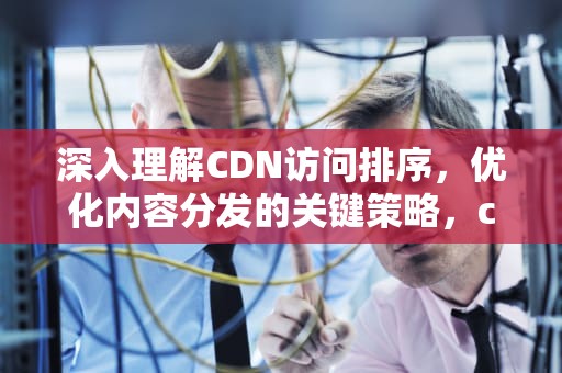 深入理解CDN访问排序，优化内容分发的关键策略，cdn的访问流程