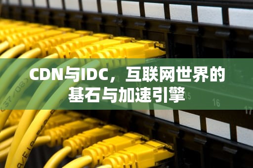 CDN与IDC，互联网世界的基石与加速引擎