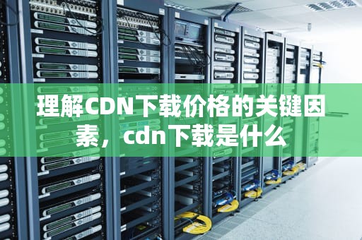 理解CDN下载价格的关键因素，cdn下载是什么