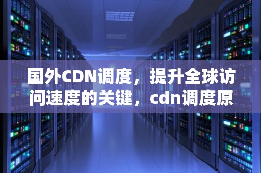 国外CDN调度，提升全球访问速度的关键，cdn调度原理