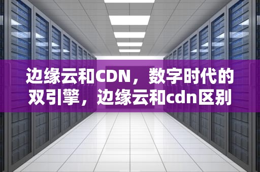 边缘云和CDN，数字时代的双引擎，边缘云和cdn区别