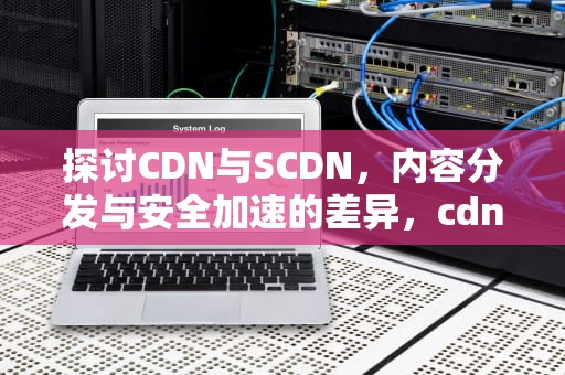 探讨CDN与SCDN，内容分发与安全加速的差异，cdn与scdn的关系
