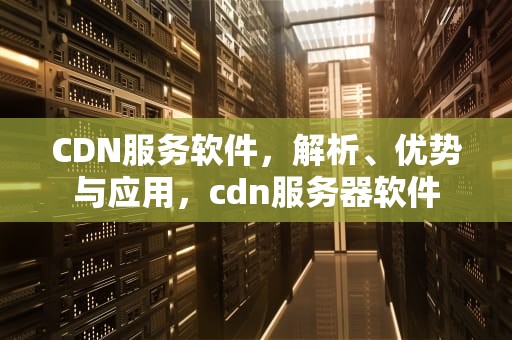 CDN服务软件，解析、优势与应用，cdn服务器软件