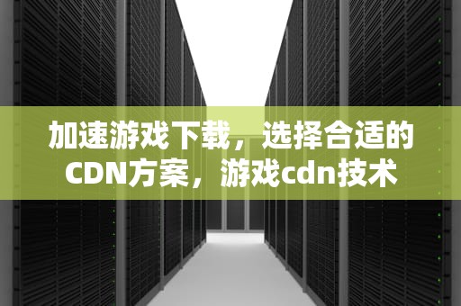 加速游戏下载，选择合适的CDN方案，游戏cdn技术