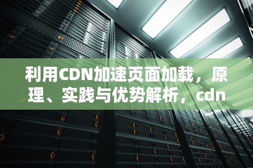 利用CDN加速页面加载，原理、实践与优势解析，cdn网页加速