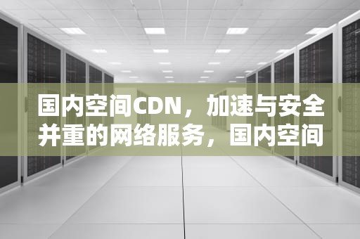 国内空间CDN，加速与安全并重的网络服务，国内空间站