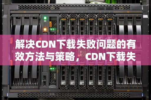 解决CDN下载失败问题的有效方法与策略，CDN下载失败是什么意思