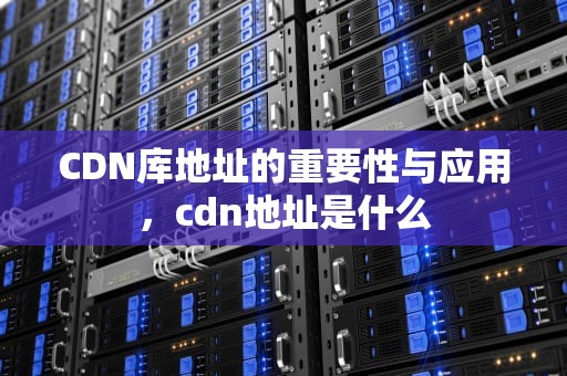 CDN库地址的重要性与应用，cdn地址是什么