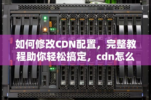 如何修改CDN配置，完整教程助你轻松搞定，cdn怎么修改