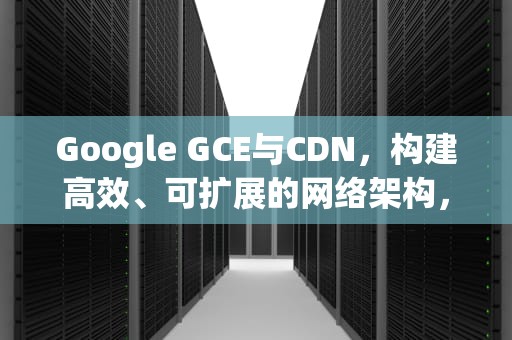 Google GCE与CDN，构建高效、可扩展的网络架构，谷歌gce