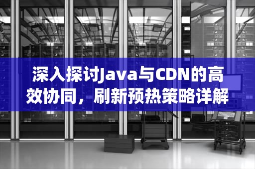 深入探讨Java与CDN的高效协同，刷新预热策略详解