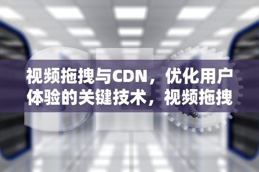 视频拖拽与CDN，优化用户体验的关键技术，视频拖拽插件