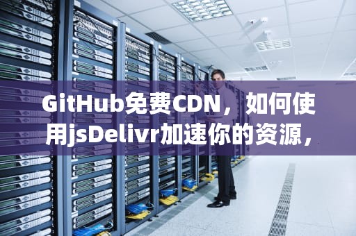 GitHub免费CDN，如何使用jsDelivr加速你的资源，github免费吗