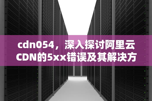 cdn054，深入探讨阿里云CDN的5xx错误及其解决方法