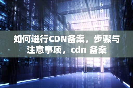 如何进行CDN备案，步骤与注意事项，cdn 备案