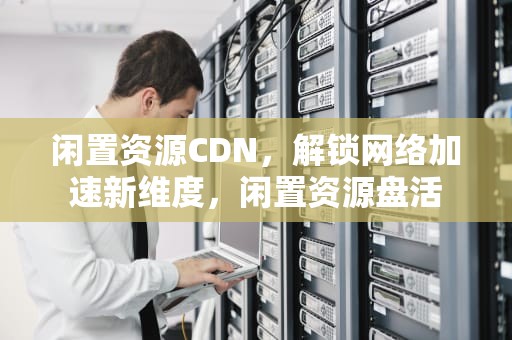 闲置资源CDN，解锁网络加速新维度，闲置资源盘活