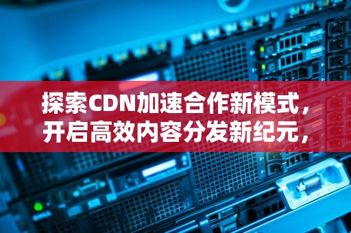 探索CDN加速合作新模式，开启高效内容分发新纪元，cdn加速平台