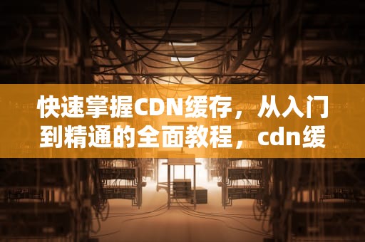 快速掌握CDN缓存，从入门到精通的全面教程，cdn缓存规则设置教程