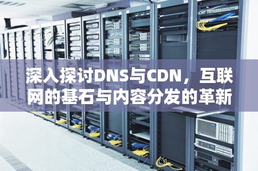 深入探讨DNS与CDN，互联网的基石与内容分发的革新