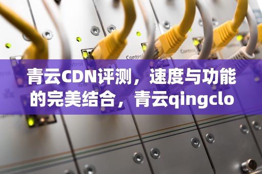 青云CDN评测，速度与功能的完美结合，青云qingcloud怎么样