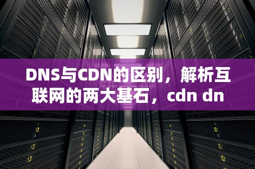 DNS与CDN的区别，解析互联网的两大基石，cdn dns 区别