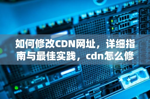 如何修改CDN网址，详细指南与最佳实践，cdn怎么修改