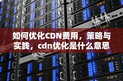如何优化CDN费用，策略与实践，cdn优化是什么意思