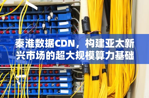 秦淮数据CDN，构建亚太新兴市场的超大规模算力基础设施，秦淮数据cd
