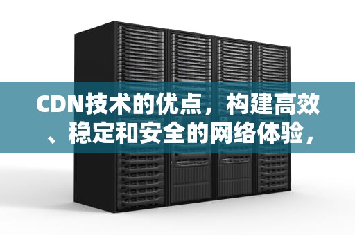 CDN技术的优点，构建高效、稳定和安全的网络体验，cdn技术特点