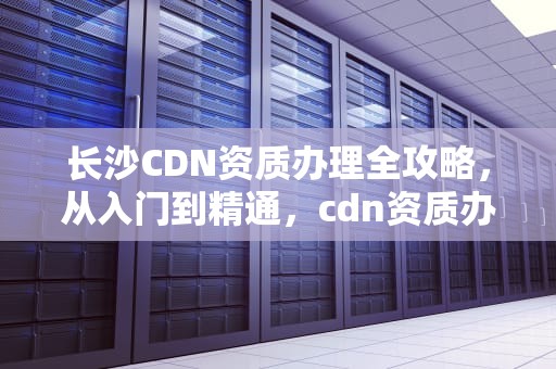 长沙CDN资质办理全攻略，从入门到精通，cdn资质办理