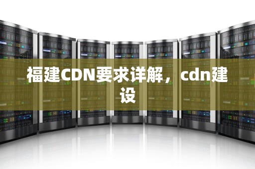 福建CDN要求详解，cdn建设