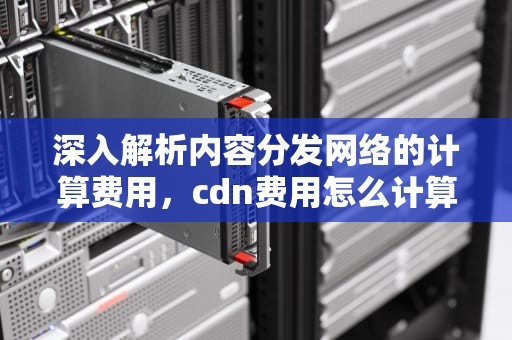 深入解析内容分发网络的计算费用，cdn费用怎么计算
