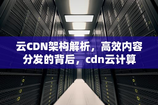 云CDN架构解析，高效内容分发的背后，cdn云计算