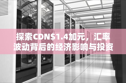 探索CDN$1.4加元，汇率波动背后的经济影响与投资机会，cdn加速原理以及实现