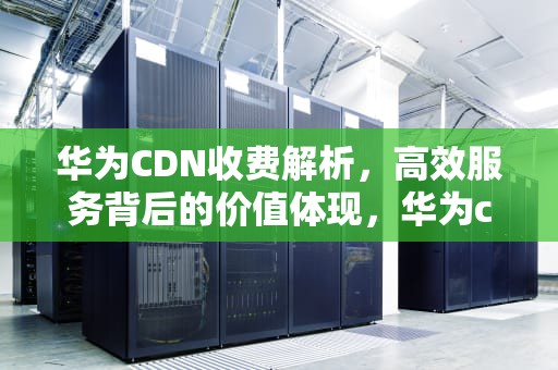 华为CDN收费解析，高效服务背后的价值体现，华为cdn解决方案