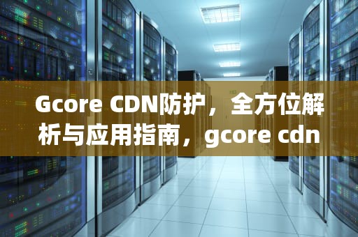 Gcore CDN防护，全方位解析与应用指南，gcore cdn防护验证