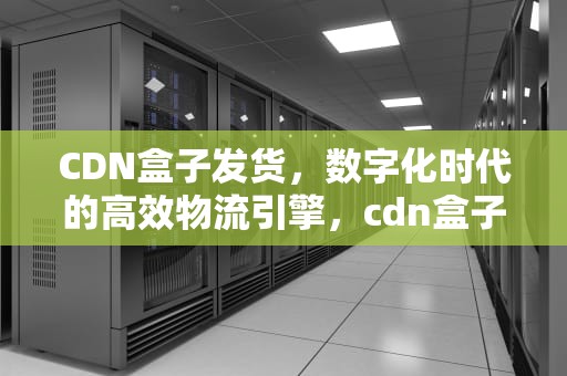 CDN盒子发货，数字化时代的高效物流引擎，cdn盒子挂机