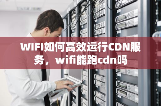 WIFI如何高效运行CDN服务，wifi能跑cdn吗
